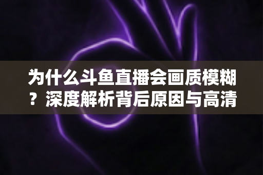 为什么斗鱼直播会画质模糊？深度解析背后原因与高清观看优化完整指南