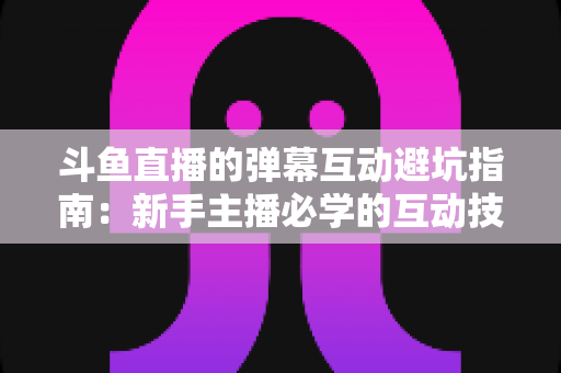 斗鱼直播的弹幕互动避坑指南:新手主播必学的互动技巧与风险防范全攻略 斗鱼直播的弹幕互动避坑指南:新手主播必学的互动技巧与风险防范全攻略