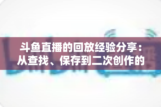 斗鱼直播的回放经验分享：从查找、保存到二次创作的完整实用指南