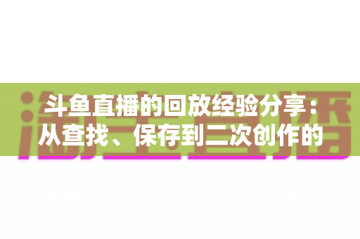 斗鱼直播的回放经验分享：从查找、保存到二次创作的完整实用指南