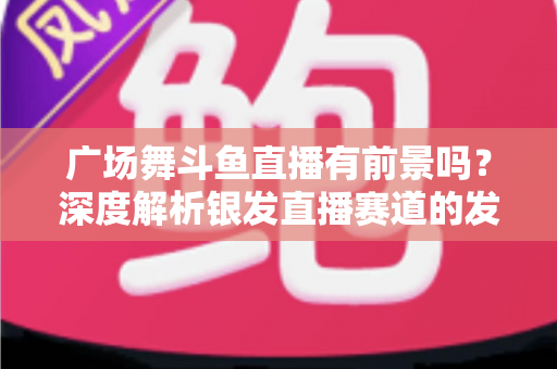 广场舞斗鱼直播有前景吗?深度解析银发直播赛道的发展潜力、变现路径与实操指南 广场舞斗鱼直播有前景吗?深度解析银发直播赛道的发展潜力、变现路径与实操指南