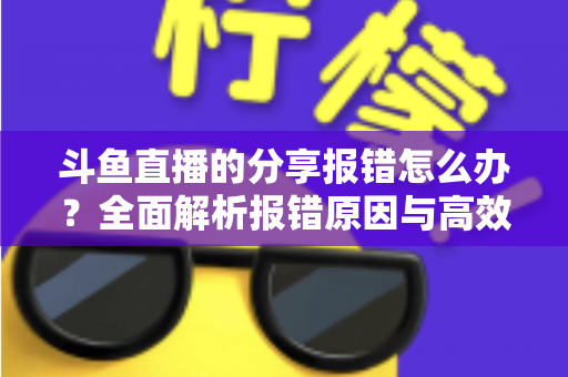 斗鱼直播的分享报错怎么办?全面解析报错原因与高效解决方法指南 斗鱼直播的分享报错怎么办?全面解析报错原因与高效解决方法指南