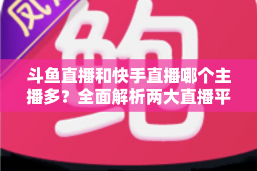 斗鱼直播和快手直播哪个主播多？全面解析两大直播平台主播数量与生态差异