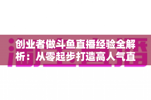 创业者做斗鱼直播经验全解析：从零起步打造高人气直播间的实战指南