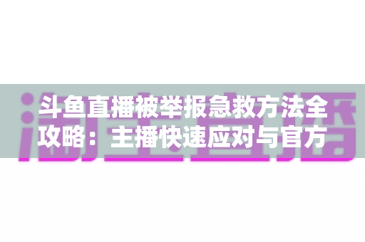斗鱼直播被举报急救方法全攻略：主播快速应对与官方申诉一站式指南