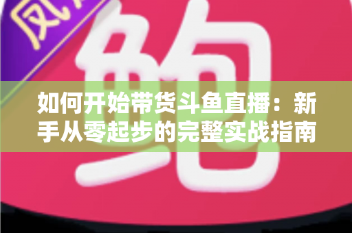 如何开始带货斗鱼直播：新手从零起步的完整实战指南，助你快速开启电商变现之路