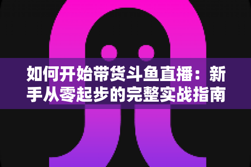 如何开始带货斗鱼直播：新手从零起步的完整实战指南，助你快速开启电商变现之路
