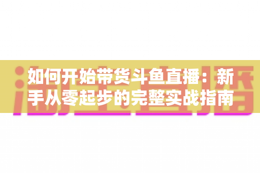 如何开始带货斗鱼直播：新手从零起步的完整实战指南，助你快速开启电商变现之路