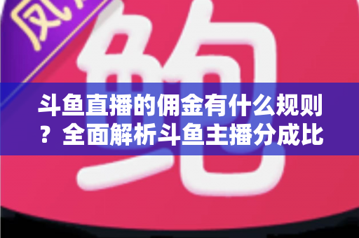 斗鱼直播的佣金有什么规则?全面解析斗鱼主播分成比例与提现机制 斗鱼直播的佣金有什么规则?全面解析斗鱼主播分成比例与提现机制