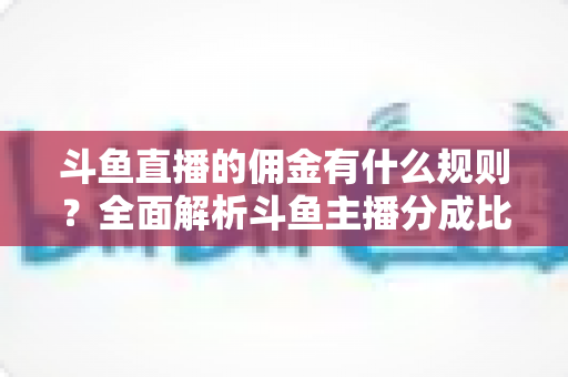 斗鱼直播的佣金有什么规则?全面解析斗鱼主播分成比例与提现机制 斗鱼直播的佣金有什么规则?全面解析斗鱼主播分成比例与提现机制