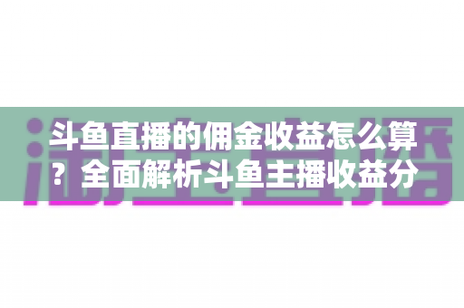斗鱼直播的佣金收益怎么算?全面解析斗鱼主播收益分成规则与变现提升技巧 斗鱼直播的佣金收益怎么算?全面解析斗鱼主播收益分成规则与变现提升技巧