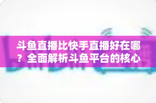 斗鱼直播比快手直播好在哪？全面解析斗鱼平台的核心优势与使用体验