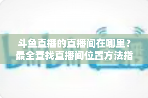 斗鱼直播的直播间在哪里？最全查找直播间位置方法指南，新手也能秒上手