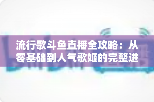 流行歌斗鱼直播全攻略:从零基础到人气歌姬的完整进阶指南 流行歌斗鱼直播全攻略:从零基础到人气歌姬的完整进阶指南