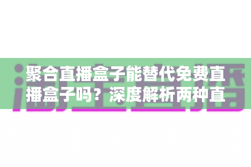 聚合直播盒子能替代免费直播盒子吗？深度解析两种直播工具的优劣与选择策略