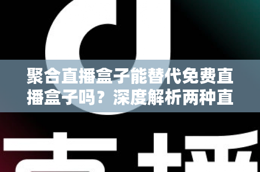 聚合直播盒子能替代免费直播盒子吗？深度解析两种直播工具的优劣与选择策略