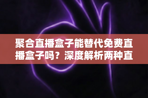 聚合直播盒子能替代免费直播盒子吗？深度解析两种直播工具的优劣与选择策略