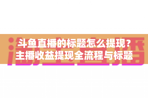 斗鱼直播的标题怎么提现?主播收益提现全流程与标题运营技巧一文学会 斗鱼直播的标题怎么提现?主播收益提现全流程与标题运营技巧一文学会
