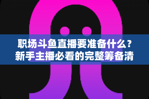 职场斗鱼直播要准备什么？新手主播必看的完整筹备清单与实战指南