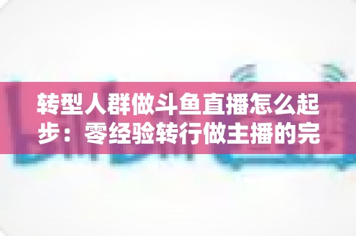 转型人群做斗鱼直播怎么起步：零经验转行做主播的完整入门指南与实操路线