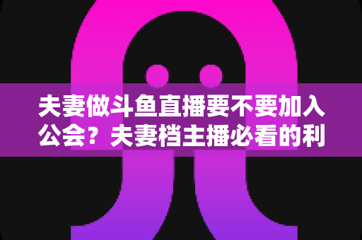 夫妻做斗鱼直播要不要加入公会？夫妻档主播必看的利弊分析与选择指南