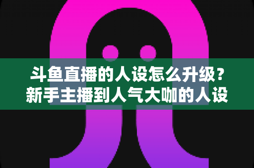 斗鱼直播的人设怎么升级?新手主播到人气大咖的人设打造与进阶全攻略 斗鱼直播的人设怎么升级?新手主播到人气大咖的人设打造与进阶全攻略