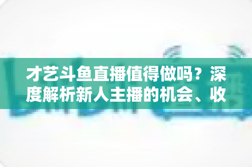 才艺斗鱼直播值得做吗?深度解析新人主播的机会、收益与破局策略 才艺斗鱼直播值得做吗?深度解析新人主播的机会、收益与破局策略