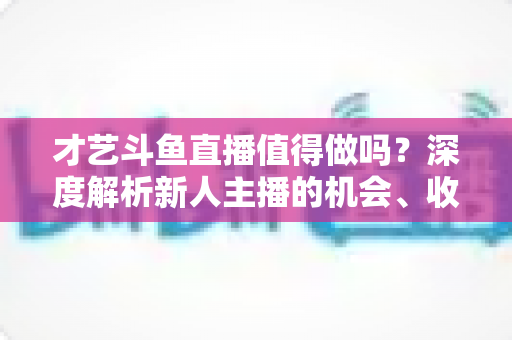 才艺斗鱼直播值得做吗?深度解析新人主播的机会、收益与破局策略 才艺斗鱼直播值得做吗?深度解析新人主播的机会、收益与破局策略