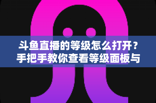 斗鱼直播的等级怎么打开？手把手教你查看等级面板与快速升级全攻略