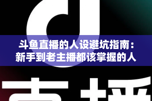 斗鱼直播的人设避坑指南:新手到老主播都该掌握的人设打造与风险规避实战手册 斗鱼直播的人设避坑指南:新手到老主播都该掌握的人设打造与风险规避实战手册