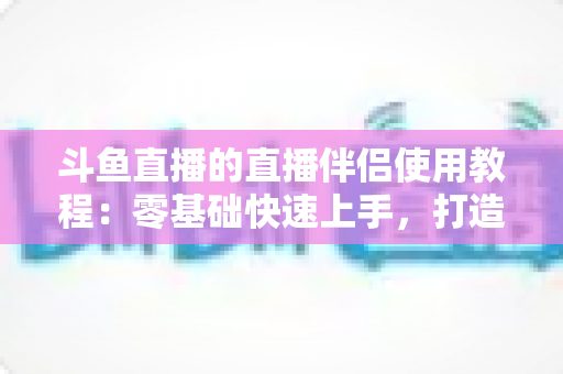 斗鱼直播的直播伴侣使用教程:零基础快速上手,打造专业级直播间全攻略 斗鱼直播的直播伴侣使用教程:零基础快速上手,打造专业级直播间全攻略