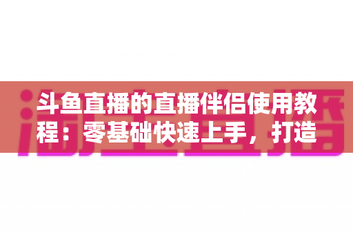 斗鱼直播的直播伴侣使用教程:零基础快速上手,打造专业级直播间全攻略 斗鱼直播的直播伴侣使用教程:零基础快速上手,打造专业级直播间全攻略