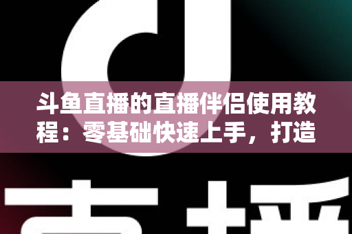 斗鱼直播的直播伴侣使用教程:零基础快速上手,打造专业级直播间全攻略 斗鱼直播的直播伴侣使用教程:零基础快速上手,打造专业级直播间全攻略