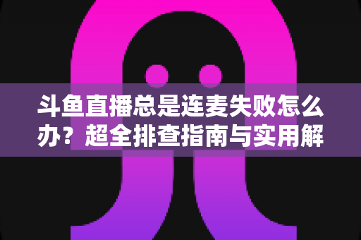 斗鱼直播总是连麦失败怎么办?超全排查指南与实用解决方案一次讲清 斗鱼直播总是连麦失败怎么办?超全排查指南与实用解决方案一次讲清