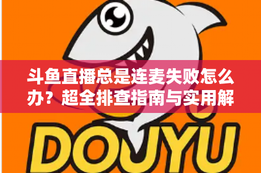 斗鱼直播总是连麦失败怎么办？超全排查指南与实用解决方案一次讲清