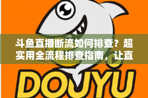 斗鱼直播断流如何排查？超实用全流程排查指南，让直播稳定不中断