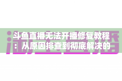 斗鱼直播无法开播修复教程：从原因排查到彻底解决的完整指南