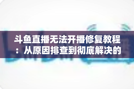 斗鱼直播无法开播修复教程：从原因排查到彻底解决的完整指南