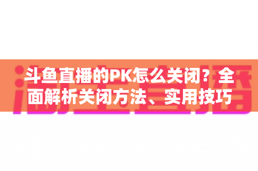 斗鱼直播的PK怎么关闭?全面解析关闭方法、实用技巧与常见问题 斗鱼直播的PK怎么关闭?全面解析关闭方法、实用技巧与常见问题