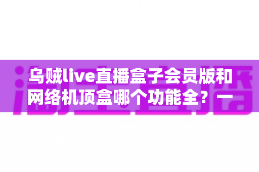 乌贼live直播盒子会员版和网络机顶盒哪个功能全?一文读懂两者差异与选购指南 乌贼live直播盒子会员版和网络机顶盒哪个功能全?一文读懂两者差异与选购指南