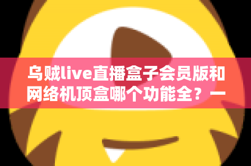 乌贼live直播盒子会员版和网络机顶盒哪个功能全?一文读懂两者差异与选购指南 乌贼live直播盒子会员版和网络机顶盒哪个功能全?一文读懂两者差异与选购指南