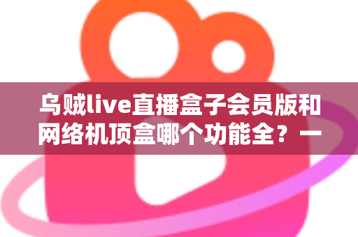乌贼live直播盒子会员版和网络机顶盒哪个功能全？一文读懂两者差异与选购指南