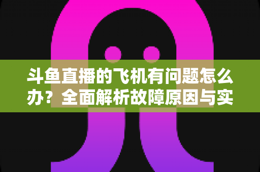 斗鱼直播的飞机有问题怎么办？全面解析故障原因与实用解决方案