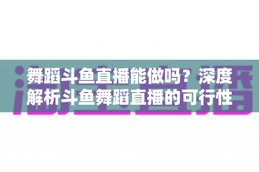 舞蹈斗鱼直播能做吗？深度解析斗鱼舞蹈直播的可行性、平台规则与入行全攻略