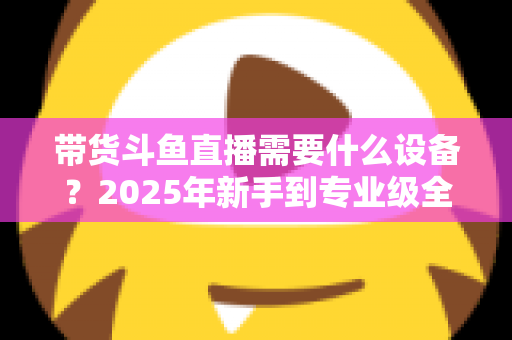 带货斗鱼直播需要什么设备?2025年新手到专业级全配置清单,帮你少走弯路快速开播 带货斗鱼直播需要什么设备?2025年新手到专业级全配置清单,帮你少走弯路快速开播