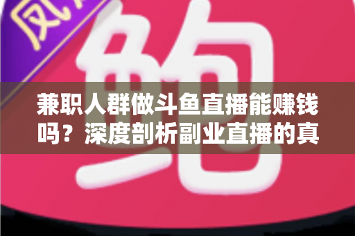 兼职人群做斗鱼直播能赚钱吗？深度剖析副业直播的真实收益与实用攻略
