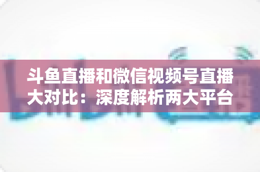 斗鱼直播和微信视频号直播大对比:深度解析两大平台差异,助你精准选择直播阵地 斗鱼直播和微信视频号直播大对比:深度解析两大平台差异,助你精准选择直播阵地