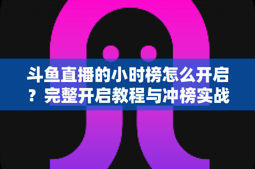 斗鱼直播的小时榜怎么开启？完整开启教程与冲榜实战技巧全解析
