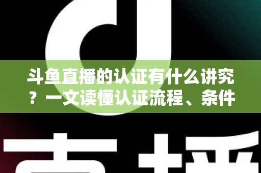 斗鱼直播的认证有什么讲究？一文读懂认证流程、条件与避坑指南
