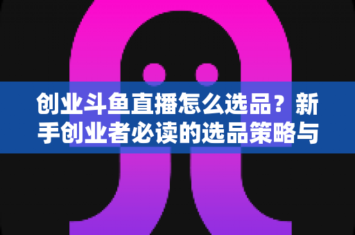 创业斗鱼直播怎么选品?新手创业者必读的选品策略与实战指南 创业斗鱼直播怎么选品?新手创业者必读的选品策略与实战指南